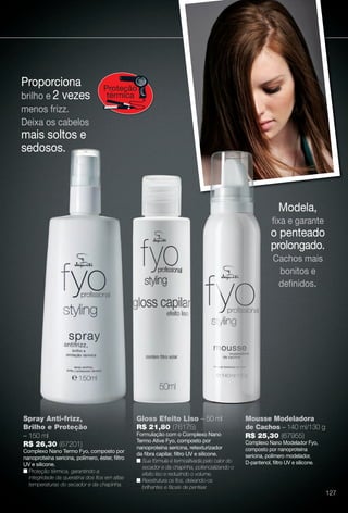 Proporciona
brilho e 2 vezes
menos frizz.
Deixa os cabelos
mais soltos e
sedosos.
Proteção
térmica
Modela,
fxa e garante
o penteado
prolongado.
Cachos mais
bonitos e
defnidos.
Gloss Efeito Liso – 50 ml
R$ 21,80 (76175)
Formulação com o Complexo Nano
Termo Ative Fyo, composto por
nanoproteína sericina, retexturizador
da fbra capilar, fltro UV e silicone.
n Sua fórmula é termoativada pelo calor do
secador e da chapinha, potencializando o
efeito liso e reduzindo o volume.
n Reestrutura os fos, deixando-os
brilhantes e fáceis de pentear.
Spray Anti-frizz,
Brilho e Proteção
– 150 ml
R$ 26,30 (67201)
Complexo Nano Termo Fyo, composto por
nanoproteína sericina, polímero, éster, fltro
UV e silicone.
n Proteção térmica, garantindo a
integridade da queratina dos fos em altas
temperaturas do secador e da chapinha.
Mousse Modeladora
de Cachos – 140 ml/130 g
R$ 25,30 (67955)
Complexo Nano Modelador Fyo,
composto por nanoproteína
sericina, polímero modelador,
D-pantenol, fltro UV e silicone.
Gloss Efeito Lis
R$ 21,80 (76175
Formulação com o Com
ay Anti-frizz,
ho e Proteção
ml
6 30 (67201)
127
BR_FYO_COLHEITA11-13.indd 127 5/22/13 6:11 AM
PDF/X-4 ISOarizona.flow
www.arizona.com.br +55 11 3847-1977 683758_BR_COLHEITA11-13_P127.pdf - 156.0 x 230.0 mm - p?g. 127BLACK YELLOW MAGENTA CYAN
Ag?ncia: Arizona | Cliente: Arizona
Processado por arizona.flow em Wed May 22 06:12:23 2013
 