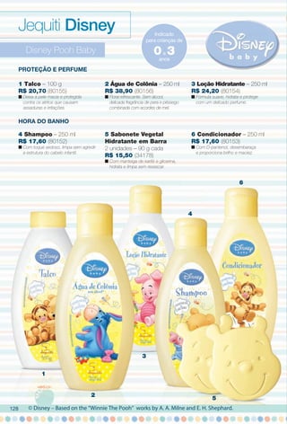 Disney Pooh Baby
1
2
3
4
5
6
Proteção e Perfume
HorA Do BANHo
© Disney – Based on the “Winnie The Pooh” works by A. A. Milne and E. H. Shephard.
Jequiti Disney Indicado
para crianças de
anos
0a 3
1 Talco – 100 g
R$ 20,70 (80155)
n Deixa a pele macia e protegida
contra os atritos que causam
assaduras e irritações.
4 Shampoo – 250 ml
R$ 17,60 (80152)
n Com toque sedoso, limpa sem agredir
a estrutura do cabelo infantil.
5 Sabonete Vegetal
Hidratante em Barra
2 unidades – 90 g cada
R$ 15,50 (34178)
n Com manteiga de karité e glicerina,
hidrata e limpa sem ressecar.
6 Condicionador – 250 ml
R$ 17,60 (80153)
n Com D-pantenol, desembaraça
e proporciona brilho e maciez.
2 Água de Colônia – 250 ml
R$ 38,90 (80156)
n Floral refrescante. Sem álcool,
delicada fragrância de pera e pêssego
combinada com acordes de mel.
3 Loção Hidratante – 250 ml
R$ 24,20 (80154)
n Fórmula suave, hidrata e protege
com um delicado perfume.
128
BR_DISNEY_COLHEITA11-13.indd 128 5/14/13 5:17:18AM
PDF/X-4 ISOarizona.flow
www.arizona.com.br +55 11 3847-1977 683758_BR_COLHEITA11-13_P128.pdf - 156.0 x 230.0 mm - p?g. 128BLACK YELLOW MAGENTA CYAN
Ag?ncia: Arizona | Cliente: Arizona
Processado por arizona.flow em Tue May 14 05:18:10 2013
 