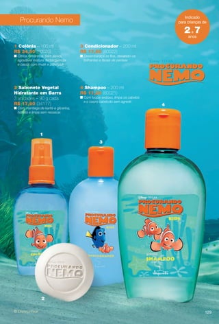 129
1
2
3
4
Indicado
para crianças de
anos
2a 7
Procurando Nemo
2 Sabonete Vegetal
Hidratante em Barra
3 unidades – 90 g cada
R$ 17,60 (34177)
n Com manteiga de karité e glicerina,
hidrata e limpa sem ressecar.
3 Condicionador – 200 ml
R$ 17,60 (80022)
n Desembaraça os fos, deixando-os
brilhantes e fáceis de pentear.
4 Shampoo – 200 ml
R$ 17,20 (80021)
n Com toque sedoso, limpa os cabelos
e o couro cabeludo sem agredir.
1 Colônia – 100 ml
R$ 34,50 (80020)
n Cítrica romântica. Sem álcool,
agradável mistura de bergamota
e cassis com musk e patchouli.
129
BR_DISNEY_COLHEITA11-13.indd 129 5/14/13 5:17:21AM
PDF/X-4 ISOarizona.flow
www.arizona.com.br +55 11 3847-1977 683758_BR_COLHEITA11-13_P129.pdf - 156.0 x 230.0 mm - p?g. 129BLACK YELLOW MAGENTA CYAN
Ag?ncia: Arizona | Cliente: Arizona
Processado por arizona.flow em Tue May 14 05:18:10 2013
 