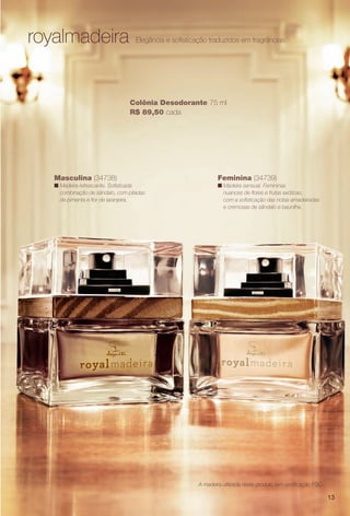 A madeira utilizada neste produto tem certifcação FSC.
Masculina (34738)
n Madeira refrescante. Sofsticada
combinação de sândalo, com pitadas
de pimenta e for de laranjeira.
royalmadeira Elegância e sofsticação traduzidos em fragrâncias.
Colônia Desodorante 75 ml
R$ 89,50 cada
Feminina (34739)
n Madeira sensual. Femininas
nuances de fores e frutas exóticas,
com a sofsticação das notas amadeiradas
e cremosas de sândalo e baunilha.
13
PERFUMARIA_COLHEITA_11-13_pg12-13.indd 13 5/23/13 3:19 AM
PDF/X-4 ISOarizona.flow
www.arizona.com.br +55 11 3847-1977 683758_BR_COLHEITA11-13_P013.pdf - 156.0 x 230.0 mm - p?g. 13BLACK YELLOW MAGENTA CYAN
Ag?ncia: Arizona | Cliente: Arizona
Processado por arizona.flow em Thu May 23 03:19:54 2013
 