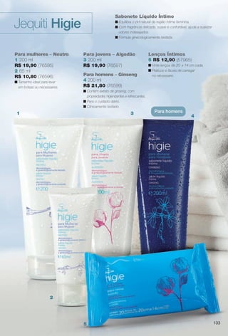Lenços Íntimos
5 R$ 12,90 (57965)
n Vinte lenços de 20 x 14 cm cada.
n Práticos e fáceis de carregar
no nécessaire.
Sabonete Líquido Íntimo
n Equilibra o pH natural da região íntima feminina.
n Com fragrância delicada, suave e confortável, ajuda a suavizar
odores indesejados.
n Fórmula ginecologicamente testada.
Para mulheres – Neutro
1 200 ml
R$ 19,90 (76595)
2 65 ml
R$ 10,80 (76596)
n Tamanho ideal para levar
em bolsas ou nécessaires.
Para jovens – Algodão
3 200 ml
R$ 19,90 (76597)
Para homens – Ginseng
4 200 ml
R$ 21,80 (76599)
n Contém extrato de ginseng, com
propriedades higienizantes e refrescantes.
n Para o cuidado diário.
n Clinicamente testado.
Jequiti Higie
Para homens1
2
3
4
5 133
BR_HIGIE_COLHEITA11-13.indd 133 5/23/13 1:37 AM
PDF/X-4 ISOarizona.flow
www.arizona.com.br +55 11 3847-1977 683758_BR_COLHEITA11-13_P133.pdf - 156.0 x 230.0 mm - p?g. 133BLACK YELLOW MAGENTA CYAN
Ag?ncia: Arizona | Cliente: Arizona
Processado por arizona.flow em Thu May 23 01:38:53 2013
 