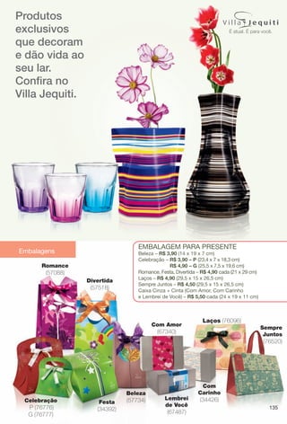Embalagens
Produtos
exclusivos
que decoram
e dão vida ao
seu lar.
Confra no
Villa Jequiti.
135
Beleza
(57734)Celebração
P (76776)
G (76777)
Divertida
(57518)
EmbalagEm para prEsEntE
beleza – R$ 3,90 (14 x 19 x 7 cm)
Celebração – R$ 3,90 – P (23,4 x 7 x 18,3 cm)
R$ 4,90 – G (25,5 x 7,5 x 19,6 cm)
romance, Festa, Divertida – R$ 4,90 cada (21 x 29 cm)
laços – R$ 4,90 (29,5 x 15 x 26,5 cm)
sempre Juntos – R$ 4,50 (29,5 x 15 x 26,5 cm)
Caixa Cinza + Cinta (Com amor, Com Carinho
e lembrei de Você) – R$ 5,50 cada (24 x 19 x 11 cm)
Festa
(34392)
Romance
(57088)
Com Amor
(67340)
Com
Carinho
(34426)Lembrei
de Você
(67487)
Laços (76096)
Sempre
Juntos
(76520)
EDITORIAL-COLHEITA-11-13.indd 135 5/29/13 11:51 AM
PDF/X-4 ISOarizona.flow
www.arizona.com.br +55 11 3847-1977 683758_BR_COLHEITA11-13_P135.pdf - 156.0 x 230.0 mm - p?g. 135BLACK YELLOW MAGENTA CYAN
Ag?ncia: Arizona | Cliente: Arizona
Processado por arizona.flow em Wed May 29 11:54:02 2013
 