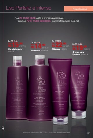 Condicionador –
400 ml Creme para
Pentear – 200 ml
Liso Perfeito e Intenso
Fios 2x mais lisos após a primeira aplicação e
cabelos 70% mais sedosos. Contém fltro solar. Sem sal.
Shampoo – 400 ml
Máscara – 250 g
137
fyo profssional
De: R$ 19,90
Por:
R$15,90
(57806)
De: R$ 17,90
Por:
R$14,90
(57805)
De: R$ 28,90
Por:
R$22,90
(57807)
De: R$ 26,30
Por:
R$19,90
(57907)
Promoções válidas para o ciclo 11/2013 ou enquanto durarem os estoques.
BR_PROMO_COLHEITA11-13.indd 137 5/28/13 7:40 AM
PDF/X-4 ISOarizona.flow
www.arizona.com.br +55 11 3847-1977 683758_BR_COLHEITA11-13_P137.pdf - 156.0 x 230.0 mm - p?g. 137BLACK YELLOW MAGENTA CYAN
Ag?ncia: Arizona | Cliente: Arizona
Processado por arizona.flow em Tue May 28 07:42:07 2013
 