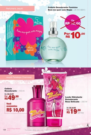 138
TM & © Hanna-Barbera.
(s12)
Colônia
Desodorante – 100 ml
Loção Hidratante
Desodorante
Rosa Delicada – 200 ml
De: R$ 59,90
Por:
R$49,90
(34170)
De: R$ 24,90
Por:
R$19,90
(34169)
Jequiti Penelope Charmosa
138
Colônia Desodorante Feminina
Bem-me-quer com Magia – 25 ml (13841)
R$ 18,00
De
,00
R$
Por
10
138
Perfumaria Jequiti
Você
economiza
R$ 10,00
Promoções válidas para o ciclo 11/2013 ou enquanto durarem os estoques.
BR_PROMO_COLHEITA11-13.indd 138 5/29/13 2:03:28PM
PDF/X-4 ISOarizona.flow
www.arizona.com.br +55 11 3847-1977 683758_BR_COLHEITA11-13_P138.pdf - 156.0 x 230.0 mm - p?g. 138BLACK YELLOW MAGENTA CYAN
Ag?ncia: Arizona | Cliente: Arizona
Processado por arizona.flow em Wed May 29 14:04:53 2013
 