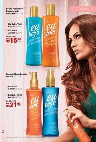 Jequiti Eu
1 Eu Beijo Tutti
Frutti (34190)
2 Eu Sinto
Âmbar (57076)
3 Eu Sinto
Âmbar (57078)
4 Eu Beijo Tutti
Frutti (34721)
De: R$ 27,90
Por:
R$21,90cada
Colônia Desodorante
Splash – 250 ml
Loção Hidratante
Desodorante
Corporal – 250 ml
Promoções válidas para o ciclo 11/2013 ou enquanto durarem os estoques. 139
De: R$ 19,80
Por:
R$15,80cada
1
3
4
2
BR_PROMO_COLHEITA11-13.indd 139 5/28/13 7:40 AM
PDF/X-4 ISOarizona.flow
www.arizona.com.br +55 11 3847-1977 683758_BR_COLHEITA11-13_P139.pdf - 156.0 x 230.0 mm - p?g. 139BLACK YELLOW MAGENTA CYAN
Ag?ncia: Arizona | Cliente: Arizona
Processado por arizona.flow em Tue May 28 07:42:07 2013
 