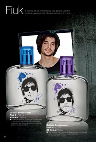 Colônia Desodorante
Fiuk 2 – 100 ml
R$ 69,00 (76964)
n Floral vibrante. Traz o frescor das frutas tropicais, combinadas
com o conforto das fores de muguet e baunilha.
Um perfume jovem e alegre.
Colônia Desodorante
Fiuk 1 – 100 ml
R$ 69,00 (76953)
n Fougère refrescante. Provocante contraste entre
o frescor das notas cítricas e aromáticas e as
notas mais quentes de madeiras e orientais. Um
perfume de personalidade.
Fiuk É música, atitude e sinônimo de uma geração versátil e
moderna, que sabe fazer diferente e aonde quer chegar.
14
PERFUMARIA_COLHEITA_11-13_pg14-15.indd 14 5/25/13 4:52 PM
PDF/X-4 ISOarizona.flow
www.arizona.com.br +55 11 3847-1977 683758_BR_COLHEITA11-13_P014.pdf - 156.0 x 230.0 mm - p?g. 14BLACK YELLOW MAGENTA CYAN
Ag?ncia: Arizona | Cliente: Arizona
Processado por arizona.flow em Sat May 25 16:53:07 2013
 