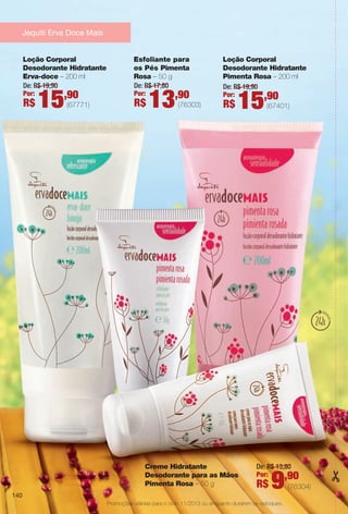 140
Creme Hidratante
Desodorante para as Mãos
Pimenta Rosa – 50 g (76304)
De: R$ 13,80
Por:
R$ 9,90
Esfoliante para
os Pés Pimenta
Rosa – 50 g
(76303)
De: R$ 17,80
Por:
R$ 13,90
Loção Corporal
Desodorante Hidratante
Pimenta Rosa – 200 ml
(67401)
De: R$ 19,90
Por:
R$ 15,90
Loção Corporal
Desodorante Hidratante
Erva-doce – 200 ml
(67771)
De: R$ 19,90
Por:
R$ 15,90
Promoções válidas para o ciclo 11/2013 ou enquanto durarem os estoques.
Jequiti Erva Doce Mais
140
BR_PROMO_COLHEITA11-13.indd 140 5/28/13 7:42 AM
PDF/X-4 ISOarizona.flow
www.arizona.com.br +55 11 3847-1977 683758_BR_COLHEITA11-13_P140.pdf - 156.0 x 230.0 mm - p?g. 140BLACK YELLOW MAGENTA CYAN
Ag?ncia: Arizona | Cliente: Arizona
Processado por arizona.flow em Tue May 28 07:46:28 2013
 