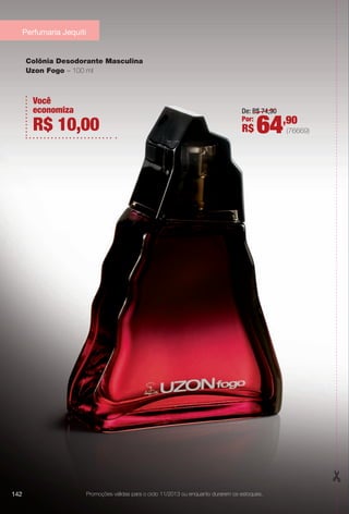 Colônia Desodorante Masculina
Uzon Fogo – 100 ml
Você
economiza
R$ 10,00
Promoções válidas para o ciclo 11/2013 ou enquanto durarem os estoques.
Perfumaria Jequiti
142
De: R$ 74,90
Por:
R$ 64,90
(76669)
BR_PROMO_COLHEITA11-13.indd 142 5/28/13 7:42 AM
PDF/X-4 ISOarizona.flow
www.arizona.com.br +55 11 3847-1977 683758_BR_COLHEITA11-13_P142.pdf - 156.0 x 230.0 mm - p?g. 142BLACK YELLOW MAGENTA CYAN
Ag?ncia: Arizona | Cliente: Arizona
Processado por arizona.flow em Tue May 28 07:46:28 2013
 