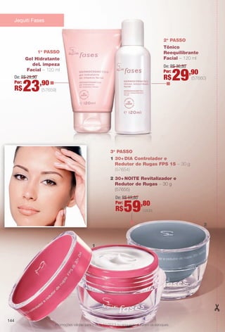 3o
PASSO
1 30+DIA Controlador e
Redutor de Rugas FPS 15 – 30 g
(57654)
2 30+NOITE Revitalizador e
Redutor de Rugas – 30 g
(57655)
De: R$ 69,80
Por:
R$59,80
1o
PASSO
Gel Hidratante
deL impeza
Facial – 120 ml
2o
PASSO
Tônico
Reequilibrante
Facial – 120 ml
De: R$ 29,90
Por:
R$23,90
De: R$ 36,80
Por:
R$29,90
(57660)
Jequiti Fases
Promoções válidas para o ciclo 11/2013 ou enquanto durarem os estoques.
144
(57659)
cada
1
2
BR_PROMO_COLHEITA11-13.indd 144 5/28/13 7:42 AM
PDF/X-4 ISOarizona.flow
www.arizona.com.br +55 11 3847-1977 683758_BR_COLHEITA11-13_P144.pdf - 156.0 x 230.0 mm - p?g. 144BLACK YELLOW MAGENTA CYAN
Ag?ncia: Arizona | Cliente: Arizona
Processado por arizona.flow em Tue May 28 07:46:28 2013
 