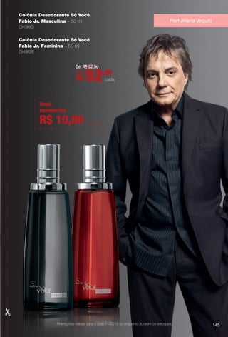 Colônia Desodorante Só Você
Fabio Jr. Masculina – 50 ml
(34908)
Colônia Desodorante Só Você
Fabio Jr. Feminina – 50 ml
(34909)
De: R$ 62,90
Por:
R$ 52,90
cada
Perfumaria Jequiti
145Promoções válidas para o ciclo 11/2013 ou enquanto durarem os estoques.
Você
economiza
R$ 10,00 em cada
BR_PROMO_COLHEITA11-13.indd 145 5/28/13 7:42 AM
PDF/X-4 ISOarizona.flow
www.arizona.com.br +55 11 3847-1977 683758_BR_COLHEITA11-13_P145.pdf - 156.0 x 230.0 mm - p?g. 145BLACK YELLOW MAGENTA CYAN
Ag?ncia: Arizona | Cliente: Arizona
Processado por arizona.flow em Tue May 28 07:46:28 2013
 
