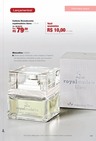 147
De: R$ 89,50
Por:
R$ 79,50
cada
Colônia Desodorante
royalmadeira blanc – 75 ml
Masculina (13844)
n Madeira sensual. Sofsticação, poder e elegância. A fragrância
traz notas frescas e impactantes na saída, que se envolvem
aos acordes quentes e sensuais do cedro-branco.
147
Lançamentos!
Você
economiza
R$ 10,00em cada
Promoções válidas para o ciclo 11/2013 ou enquanto durarem os estoques.
Perfumaria Jequiti
BR_PROMO_COLHEITA11-13.indd 147 5/29/13 5:58:09PM
PDF/X-4 ISOarizona.flow
www.arizona.com.br +55 11 3847-1977 683758_BR_COLHEITA11-13_P147.pdf - 156.0 x 230.0 mm - p?g. 147BLACK YELLOW MAGENTA CYAN
Ag?ncia: Arizona | Cliente: Arizona
Processado por arizona.flow em Wed May 29 18:01:52 2013
 