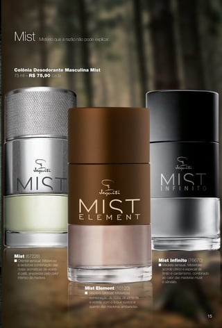 Mistério que a razão não pode explicar.Mist
Mist (67226)
n Oriental sensual. Misteriosa
e sedutora combinação das
notas aromáticas de violeta
e café, envolvidas pelo calor
intenso da madeira.
Colônia Desodorante Masculina Mist
75 ml – R$ 75,90 cada
Mist Element (10123)
n Madeira sensual. Misteriosa
combinação de notas de pimenta
e violeta, com o toque rústico e
quente das madeiras ambaradas.
Mist Infnito (76670)
n Madeira sensual. Misterioso
acorde cítrico e especial de
limão e cardamomo, combinado
ao calor das madeiras musk
e sândalo.
15
PERFUMARIA_COLHEITA_11-13_pg14-15.indd 15 5/25/13 4:52 PM
PDF/X-4 ISOarizona.flow
www.arizona.com.br +55 11 3847-1977 683758_BR_COLHEITA11-13_P015.pdf - 156.0 x 230.0 mm - p?g. 15BLACK YELLOW MAGENTA CYAN
Ag?ncia: Arizona | Cliente: Arizona
Processado por arizona.flow em Sat May 25 16:53:07 2013
 