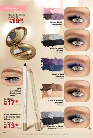 152
Areia e Marrom
Dourado
(67059)
Lápis Iluminador
e Contorno para
Olhos – 1,5 g
De: R$ 19,90
Por:
R$13,90
(67066)
Lápis
para Olhos
Ultrafxação
Preto – 1,2 g
De: R$ 22,50
Por:
R$17,90
(57028)
Promoções válidas para o ciclo 11/2013 ou enquanto durarem os estoques.
Jequiti Aviva
152
Prata e Preto
Intenso
(67061)
Chumbo e Cinza
Clássico (67058)
Roxo e Azul
Petróleo
(67060)
Duo de Sombras
De: R$ 27,90
Por:
R$19,90
cada Rosa e Lilás
Esplendor
(67057)
A
a o ciclo 11/2013 ou enquanto
Chumb
Clássi
BR_PROMO_COLHEITA11-13.indd 152 5/29/13 8:49 PM
PDF/X-4 ISOarizona.flow
www.arizona.com.br +55 11 3847-1977 683758_BR_COLHEITA11-13_P152.pdf - 156.0 x 230.0 mm - p?g. 152BLACK YELLOW MAGENTA CYAN
Ag?ncia: Arizona | Cliente: Arizona
Processado por arizona.flow em Wed May 29 20:50:20 2013
 