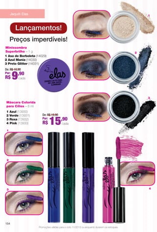 1
3 4
3
2
1
Promoções válidas para o ciclo 11/2013 ou enquanto durarem os estoques.
Preços imperdíveis!
De: R$ 10,90
Por:
R$ 9,90
cada
Minissombra
Superbrilho – 1 g
1 Asa de Borboleta (14029)
2 Azul Mania (14030)
3 Preto Glitter (14031)
Máscara Colorida
para Cílios – 8 ml
De: R$ 19,90
Por:
R$ 15,90
cada
1 Azul (13930)
2 Verde (13931)
3 Roxa (13932)
4 Pink (13933)
Lançamentos!
2
Jequiti Elas
154
BR_PROMO_COLHEITA11-13.indd 154 5/29/13 9:25 PM
PDF/X-4 ISOarizona.flow
www.arizona.com.br +55 11 3847-1977 683758_BR_COLHEITA11-13_P154.pdf - 156.0 x 230.0 mm - p?g. 154BLACK YELLOW MAGENTA CYAN
Ag?ncia: Arizona | Cliente: Arizona
Processado por arizona.flow em Wed May 29 21:25:31 2013
 