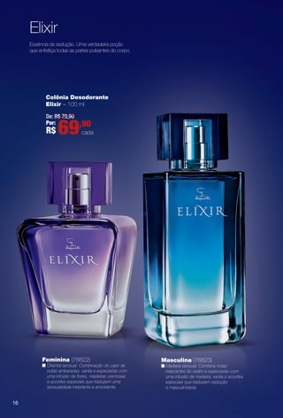 Essência da sedução. Uma verdadeira poção
que enfeitiça todas as partes pulsantes do corpo.
Feminina (76822)
n Oriental sensual. Combinação do calor de
notas ambaradas, vanila e especiarias com
uma infusão de fores, madeiras cremosas
e acordes especiais que traduzem uma
sensualidade inebriante e envolvente.
Masculina (76823)
n Madeira sensual. Combina notas
marcantes do cedro e especiarias com
uma infusão de madeira, vanila e acordes
especiais que traduzem sedução
e masculinidade.
Elixir
Colônia Desodorante
Elixir – 100 ml
De: R$ 79,90
Por:
R$ 69,90
cada
16
PERFUMARIA_COLHEITA_11-13_pg16-17.indd 16 5/27/13 11:35 AM
PDF/X-4 ISOarizona.flow
www.arizona.com.br +55 11 3847-1977 683758_BR_COLHEITA11-13_P016.pdf - 156.0 x 230.0 mm - p?g. 16BLACK YELLOW MAGENTA CYAN
Ag?ncia: Arizona | Cliente: Arizona
Processado por arizona.flow em Mon May 27 11:35:49 2013
 