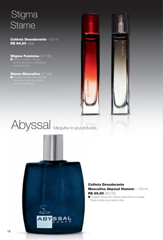 18
Colônia Desodorante – 50 ml
R$ 64,50 cada
Stame Masculina (57139)
n Fougère sensual. Sensualidade
natural do musk, do sândalo
e da noz-moscada.
Colônia Desodorante
Masculina Abyssal Homem – 100 ml
R$ 69,90 (80123)
n Fougère refrescante. Intensa refrescância e energia.
Notas verdes de pimenta e lima.
Stigma Feminina (57138)
n Cítrica romântica. Frescor
de lima-da-pérsia e delicadeza
foral de jasmim.
18
Abyssal Mergulhe no azul profundo.
Stigma
Stame
PERFUMARIA_COLHEITA_11-13_pg18-19.indd 18 5/23/13 3:21 AM
PDF/X-4 ISOarizona.flow
www.arizona.com.br +55 11 3847-1977 683758_BR_COLHEITA11-13_P018.pdf - 156.0 x 230.0 mm - p?g. 18BLACK YELLOW MAGENTA CYAN
Ag?ncia: Arizona | Cliente: Arizona
Processado por arizona.flow em Thu May 23 03:22:14 2013
 