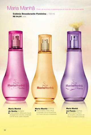 Maria Manhã Cheiro de recomeço e esperança de um novo dia, uma nova manhã.
Maria Manhã (57819)
n Floral romântica. Notas cítricas
combinadas com um buquê foral,
com fundo cremoso e amadeirado.
Colônia Desodorante Feminina – 100 ml
R$ 64,90 cada
Maria Manhã
em Poesia (34750)
n Frutal romântica. Frescor
da mandarina, delicadeza das
fores e suavidade da lavanda.
Maria Manhã
de Sonho (57820)
n Frutal romântica. Refrescante doçura
da bergamota e da pera, combinada
com for de íris, cedro e baunilha.
22
PERFUMARIA_COLHEITA_11-13_pg22-23.indd 22 5/25/13 4:24 PM
PDF/X-4 ISOarizona.flow
www.arizona.com.br +55 11 3847-1977 683758_BR_COLHEITA11-13_P022.pdf - 156.0 x 230.0 mm - p?g. 22BLACK YELLOW MAGENTA CYAN
Ag?ncia: Arizona | Cliente: Arizona
Processado por arizona.flow em Sat May 25 16:25:45 2013
 