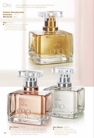 24
Colônia Desodorante
Feminina – 75 ml
R$ 69,00 cada
Oro Único, lapidado como uma joia para transformar
momentos comuns em extraordinários.
Oro Rosé (76504)
n Oriental romântica. Marcantes e ousadas notas opulentas,
com pitadas de pimenta-negra em corpo foral marcante de
íris e osmathus, combinadas com acordes amadeirados e
ambarados, dão o tom envolvente e sensual.
Oro Blanc (76503)
n Floral vibrante. Revela acordes
frutados de pera e lichia, com rosas
brancas, frésia e o envolvente toque
de madeira e baunilha.
Oro (76502)
n Chypre sensual. Seu rico acorde foral
de orquídea e jasmim, associado
a uma infusão de frutas, sândalo e
patchouli, traz brilho e exclusividade.
24
PERFUMARIA_COLHEITA_11-13_pg24-25.indd 24 5/28/13 2:11 AM
PDF/X-4 ISOarizona.flow
www.arizona.com.br +55 11 3847-1977 683758_BR_COLHEITA11-13_P024.pdf - 156.0 x 230.0 mm - p?g. 24BLACK YELLOW MAGENTA CYAN
Ag?ncia: Arizona | Cliente: Arizona
Processado por arizona.flow em Tue May 28 02:12:48 2013
 