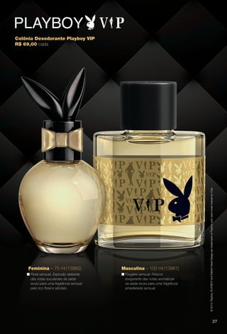 27
©2013.Playboy.PLAYBOYandRabbitHeadDesignaretrademarksofPlayboyandusedunderlicensebyCoty.
Colônia Desodorante Playboy VIP
R$ 69,00 cada
Feminina – 75 ml (13982)
n Floral sensual. Explosão delirante
das notas suculentas da saída
evolui para uma fragrância sensual
pelo rico foral e sândalo.
Masculina – 100 ml (13981)
n Fougère sensual. Frescor
revigorante das notas aromáticas
na saída evolui para uma fragrância
amadeirada sensual.
27
PERFUMARIA_COLHEITA_11-13_pg26-27.indd 27 5/25/13 9:45 AM
PDF/X-4 ISOarizona.flow
www.arizona.com.br +55 11 3847-1977 683758_BR_COLHEITA11-13_P027.pdf - 156.0 x 230.0 mm - p?g. 27BLACK YELLOW MAGENTA CYAN
Ag?ncia: Arizona | Cliente: Arizona
Processado por arizona.flow em Sat May 25 09:46:12 2013
 