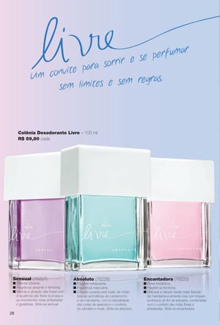 Colônia Desodorante Livre – 100 ml
R$ 59,80 cada
Absoluto (76226)
n Fougère refrescante.
n Fragrância masculina.
n Criação ousada pela fusão de notas
frescas aromáticas do cardamomo
e da mandarina, com a naturalidade
das notas de lavanda e o conforto
do sândalo e musk. Sinta-se absoluto.
Sensual (76227)
n Oriental vibrante.
n Fragrância atraente e feminina.
n Mescla a vibração das frutas com
a opulência das fores licorosas e
as envolventes notas ambaradas
e gustativas. Sinta-se sensual.
Encantadora (76225)
n Floral romântica.
n Fragrância feminina.
n Delicada e natural, revela notas frescas
de mandarina e pimenta rosa com toques
luminosos de for de laranjeira, combinadas
com o conforto das notas forais e
ambaradas. Sinta-se encantadora.
sem limites e sem regras.Um convite para sorrir e se perfumar
28
PERFUMARIA_COLHEITA_11-13_pg28-29.indd 28 5/23/13 3:23 AM
PDF/X-4 ISOarizona.flow
www.arizona.com.br +55 11 3847-1977 683758_BR_COLHEITA11-13_P028.pdf - 156.0 x 230.0 mm - p?g. 28BLACK YELLOW MAGENTA CYAN
Ag?ncia: Arizona | Cliente: Arizona
Processado por arizona.flow em Thu May 23 03:25:04 2013
 
