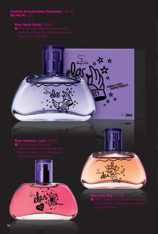 30
Colônia Desodorante Feminina – 60 ml
R$ 49,90 cada
Elas Rock Party (34804)
n Floral sensual. Misteriosa combinação
de fores e frutas, envolvida pelo calor da
baunilha e do sândalo.
30
Elas Summer Love (76970)
n Frutal vibrante. Deliciosa
combinação da cremosidade das
frutas vibrantes com notas forais
transparentes e baunilha.
0
Elas Pop Day (34803)
n Floral vibrante. Frescor vibrante da pera
e do pêssego, envolvido pelo romântico
muguet e frésia.
PERFUMARIA_COLHEITA_11-13_pg30-31.indd 30 5/28/13 9:31 PM
PDF/X-4 ISOarizona.flow
www.arizona.com.br +55 11 3847-1977 683758_BR_COLHEITA11-13_P030.pdf - 156.0 x 230.0 mm - p?g. 30BLACK YELLOW MAGENTA CYAN
Ag?ncia: Arizona | Cliente: Arizona
Processado por arizona.flow em Tue May 28 21:34:58 2013
 