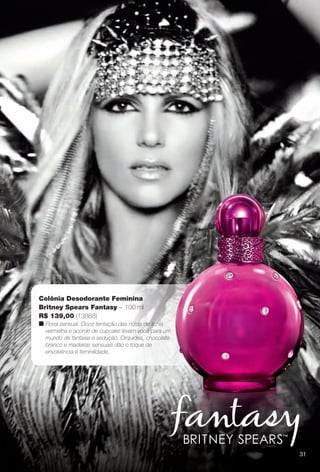 3131
Colônia Desodorante Feminina
Britney Spears Fantasy – 100 ml
R$ 139,00 (13868)
n Floral sensual. Doce tentação das notas de lichia
vermelha e acorde de cupcake levam você para um
mundo de fantasia e sedução. Orquídea, chocolate
branco e madeiras sensuais dão o toque de
envolvência e feminilidade.
31
PERFUMARIA_COLHEITA_11-13_pg30-31.indd 31 5/25/13 3:47 PM
PDF/X-4 ISOarizona.flow
www.arizona.com.br +55 11 3847-1977 683758_BR_COLHEITA11-13_P031.pdf - 156.0 x 230.0 mm - p?g. 31BLACK YELLOW MAGENTA CYAN
Ag?ncia: Arizona | Cliente: Arizona
Processado por arizona.flow em Sat May 25 15:50:41 2013
 