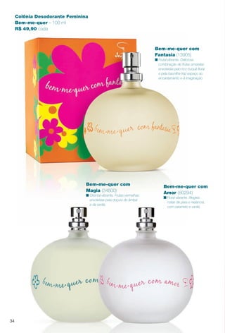 Colônia Desodorante Feminina
Bem-me-quer – 100 ml
R$ 49,90 cada
Bem-me-quer com
Magia (34800)
n Oriental vibrante. Frutas vermelhas
envolvidas pela doçura do âmbar
e da vanila.
Bem-me-quer com
Amor (80294)
n Floral vibrante. Alegres
notas de pera e melancia,
com caramelo e vanila.
34
Bem-me-quer com
Fantasia (13905)
n Frutal vibrante. Deliciosa
combinação de frutas amarelas
envolvidas pelo rico buquê foral
e pela baunilha traz espaço ao
encantamento e à imaginação.
PERFUMARIA_COLHEITA_11-13_pg34-35.indd 34 5/25/13 9:22 AM
PDF/X-4 ISOarizona.flow
www.arizona.com.br +55 11 3847-1977 683758_BR_COLHEITA11-13_P034.pdf - 156.0 x 230.0 mm - p?g. 34BLACK YELLOW MAGENTA CYAN
Ag?ncia: Arizona | Cliente: Arizona
Processado por arizona.flow em Sat May 25 09:23:30 2013
 