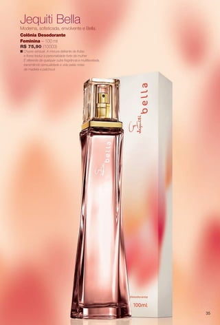 Jequiti Bella
Moderna, sofsticada, envolvente e Bella.
Colônia Desodorante
Feminina – 100 ml
R$ 75,90 (10003)
n Chypre sensual. A mistura delirante de frutas
e fores traduz a personalidade forte da mulher.
É diferente de qualquer outra fragrância e multifacetada,
transmitindo sensualidade e vida pelas notas
de madeira e patchouli.
35
PERFUMARIA_COLHEITA_11-13_pg34-35.indd 35 5/25/13 9:22 AM
PDF/X-4 ISOarizona.flow
www.arizona.com.br +55 11 3847-1977 683758_BR_COLHEITA11-13_P035.pdf - 156.0 x 230.0 mm - p?g. 35BLACK YELLOW MAGENTA CYAN
Ag?ncia: Arizona | Cliente: Arizona
Processado por arizona.flow em Sat May 25 09:23:30 2013
 