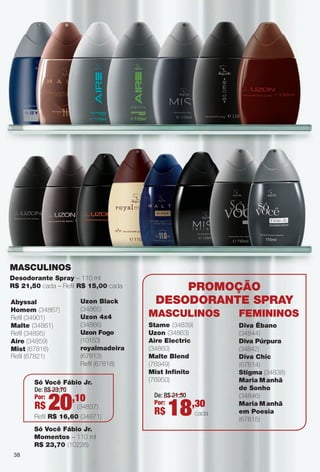 38
MASCULINOS
Abyssal
Homem (34867)
Refl (34901)
Malte (34861)
Refl (34895)
Aire (34859)
Mist (67816)
Refl (67821)
Desodorante Spray – 110 ml
R$ 21,50 cada – Refl R$ 15,00 cada
Uzon Black
(34865)
Uzon 4x4
(34866)
Uzon Fogo
(10153)
royalmadeira
(67813)
Refl (67818)
PROMOçãO
DeSODORANte SPRAy
MASCULINOS
Stame (34839)
Uzon (34863)
Aire electric
(34860)
Malte Blend
(76949)
Mist Infnito
(76950)
Diva Ébano
(34844)
Diva Púrpura
(34842)
Diva Chic
(67814)
Stigma (34838)
Maria Manhã
de Sonho
(34846)
Maria Manhã
em Poesia
(67815)
FeMININOS
38
De: R$ 21,50
Por:
R$ 18,30
cada
De: R$ 23,70
Por:
R$ 20,10
(34837)
Só Você Fábio Jr.
Refl R$ 16,60 (34871)
Só Você Fábio Jr.
Momentos – 110 ml
R$ 23,70 (10226)
PERFUMARIA_COLHEITA_11-13_pg38-41.indd 38 5/25/13 2:31 PM
PDF/X-4 ISOarizona.flow
www.arizona.com.br +55 11 3847-1977 683758_BR_COLHEITA11-13_P038.pdf - 156.0 x 230.0 mm - p?g. 38BLACK YELLOW MAGENTA CYAN
Ag?ncia: Arizona | Cliente: Arizona
Processado por arizona.flow em Sat May 25 14:33:24 2013
 