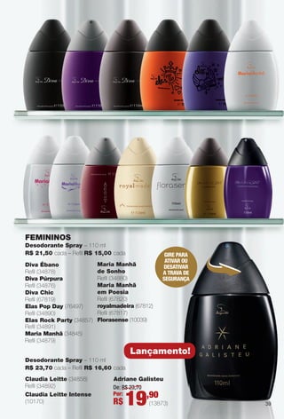Diva Ébano
Refl (34878)
Diva Púrpura
Refl (34876)
Diva Chic
Refl (67819)
elas Pop Day (76497)
Refl (34890)
elas Rock Party (34857)
Refl (34891)
Maria Manhã (34845)
Refl (34879)
Maria Manhã
de Sonho
Refl (34880)
Maria Manhã
em Poesia
Refl (67820)
royalmadeira (67812)
Refl (67817)
Florasense (10039)
FeMININOS
Desodorante Spray – 110 ml
R$ 21,50 cada – Refl R$ 15,00 cada GIRE PARA
ATIVAR OU
DESATIVAR
A TRAVA DE
SEGURAnçA
Lançamento!
Desodorante Spray – 110 ml
R$ 23,70 cada – Refl R$ 16,60 cada
Claudia Leitte (34858)
Refl (34892)
Claudia Leitte Intense
(10170)
Adriane Galisteu
De: R$ 23,70
Por:
R$ 19,90
(13873) 39
PERFUMARIA_COLHEITA_11-13_pg38-41.indd 39 5/25/13 2:31 PM
PDF/X-4 ISOarizona.flow
www.arizona.com.br +55 11 3847-1977 683758_BR_COLHEITA11-13_P039.pdf - 156.0 x 230.0 mm - p?g. 39BLACK YELLOW MAGENTA CYAN
Ag?ncia: Arizona | Cliente: Arizona
Processado por arizona.flow em Sat May 25 14:33:24 2013
 