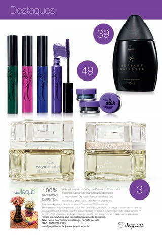 Destaques
Este material é uma publicação da Jequiti Cosméticos (SS Cosméticos).
Pré-impressão: Arizona. Impressão: Log & Print Gráfca e Logística S.A. Os preços que constam no catálogo
são sugeridos pela empresa e sujeitos a disponibilidade de estoque. As promoções são válidas somente no
ciclo 11/2013 e/ou enquanto durarem os estoques. Os produtos podem sofrer pequena variação de cor.
Todos os produtos são dermatologicamente testados.
Não deixe de conferir o catálogo do Villa Jequiti.
SAC: 0800 776 7575
sac@jequiti.com.br | www.jequiti.com.br
A Jequiti respeita o Código de Defesa do Consumidor.
Fazemos questão da total satisfação de nossos
consumidores. Se você não fcar satisfeito, nós
trocamos o produto ou devolvemos o dinheiro.
100%
SATISFAÇÃO
GARANTIDA.
3
39
49
9
Sua casa ainda mais
charmosa e aconchegante.
ciclo 11 2013
BR_DESTAQUE_INDICE_COLHEITA11-13.indd 4 5/29/13 9:35 PM
PDF/X-4 ISOarizona.flow
www.arizona.com.br +55 11 3847-1977 683758_BR_COLHEITA11-13_P004.pdf - 156.0 x 230.0 mm - p?g. 4BLACK YELLOW MAGENTA CYAN
Ag?ncia: Arizona | Cliente: Arizona
Processado por arizona.flow em Wed May 29 21:38:27 2013
 