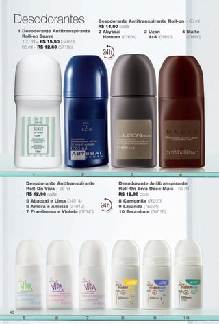 Desodorante Antitranspirante
Roll-On Vida – 65 ml
R$ 12,90 cada
Desodorante Antitranspirante
Roll-On erva Doce Mais – 65 ml
R$ 12,90 cada
5 Abacaxi e Lima (34914)
6 Amora e Ameixa (34919)
7 Framboesa e Violeta (67943)
8 Camomila (76223)
9 Lavanda (76224)
10 erva-doce (34618)
4 Malte
(67650)
2 Abyssal
Homem (67654)
3 Uzon
4x4 (67653)
Desodorante Antitranspirante Roll-on – 65 ml
R$ 14,80 cada
1 Desodorante Antitranspirante
Roll-on Suave
100 ml – R$ 15,50 (34823)
65 ml – R$ 12,60 (57185)
24
24
1 2 3 4
5 6 7 8 9 10
Desodorantes
40
PERFUMARIA_COLHEITA_11-13_pg38-41.indd 40 5/25/13 2:32 PM
PDF/X-4 ISOarizona.flow
www.arizona.com.br +55 11 3847-1977 683758_BR_COLHEITA11-13_P040.pdf - 156.0 x 230.0 mm - p?g. 40BLACK YELLOW MAGENTA CYAN
Ag?ncia: Arizona | Cliente: Arizona
Processado por arizona.flow em Sat May 25 14:33:24 2013
 