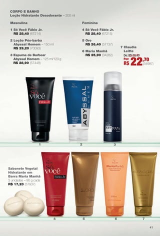 4 5 6 7
CORPO e BANHO
Loção Hidratante Desodorante – 200 ml
Masculina
1 Só Você Fábio Jr.
R$ 28,40 (67214)
2 Loção Pós-barba
Abyssal Homem – 150 ml
R$ 29,20 (70093)
3 espuma de Barbear
Abyssal Homem – 125 ml/120 g
R$ 28,90 (57448)
Feminina
4 Só Você Fábio Jr.
R$ 28,40 (67215)
5 Oro
R$ 26,40 (57137)
6 Maria Manhã
R$ 25,90 (34282)
1 2 3
Sabonete Vegetal
Hidratante em
Barra Maria Manhã
3 unidades – 90 g cada
R$ 17,20 (57937)
41
7 Claudia
Leitte
De: R$ 28,40
Por:
R$ 22,70
(34987)
PERFUMARIA_COLHEITA_11-13_pg38-41.indd 41 5/25/13 2:32 PM
PDF/X-4 ISOarizona.flow
www.arizona.com.br +55 11 3847-1977 683758_BR_COLHEITA11-13_P041.pdf - 156.0 x 230.0 mm - p?g. 41BLACK YELLOW MAGENTA CYAN
Ag?ncia: Arizona | Cliente: Arizona
Processado por arizona.flow em Sat May 25 14:33:24 2013
 