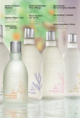 43
Banho de Felicidade –
Pera e Pitanga
150 ml (34134)
Floral vibrante.
Flores de Amor –
Flor de Íris
300 ml (80141)
150 ml (34133)
Floral romântica.
Água Oriental –
Flor de Cerejeira e Baunilha
300 ml (10148)
Floral sensual.
Paz da Manhã – Lavanda
300 ml (80140)
150 ml (34135)
Floral refrescante.
Gotas Aromáticas – Ervas
300 ml (80145)
Fougère refrescante.
Sombra da Árvore –
Madeiras
300 ml (80142)
150 ml (34138)
Madeira sensual.
Espelho d’Água – Lima
300 ml (80143)
Fougère refrescante.
Válvula Spray
300 ml R$ 8,50
(34775)
BR_CAMINHO DAS AGUAS_COLHEITA11-13.indd 43 5/25/13 2:40 PM
PDF/X-4 ISOarizona.flow
www.arizona.com.br +55 11 3847-1977 683758_BR_COLHEITA11-13_P043.pdf - 156.0 x 230.0 mm - p?g. 43BLACK YELLOW MAGENTA CYAN
Ag?ncia: Arizona | Cliente: Arizona
Processado por arizona.flow em Sat May 25 14:41:30 2013
 