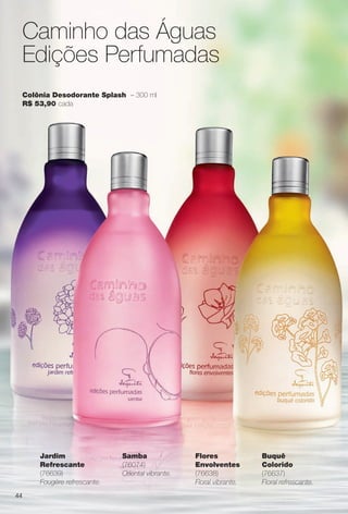 44
Caminho das Águas
Edições Perfumadas
Colônia Desodorante Splash – 300 ml
R$ 53,90 cada
Jardim
Refrescante
(76639)
Fougère refrescante.
Flores
Envolventes
(76638)
Floral vibrante.
Buquê
Colorido
(76637)
Floral refrescante.
Samba
(76074)
Oriental vibrante.
BR_CAMINHO DAS AGUAS_COLHEITA11-13.indd 44 5/25/13 2:40 PM
PDF/X-4 ISOarizona.flow
www.arizona.com.br +55 11 3847-1977 683758_BR_COLHEITA11-13_P044.pdf - 156.0 x 230.0 mm - p?g. 44BLACK YELLOW MAGENTA CYAN
Ag?ncia: Arizona | Cliente: Arizona
Processado por arizona.flow em Sat May 25 14:41:29 2013
 