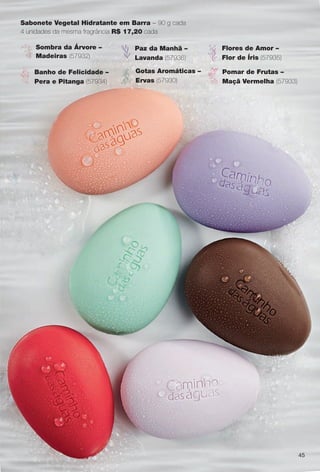 Sabonete Vegetal Hidratante em Barra – 90 g cada
4 unidades da mesma fragrância R$ 17,20 cada
Sombra da Árvore –
Madeiras (57932)
Flores de Amor –
Flor de Íris (57935)
Banho de Felicidade –
Pera e Pitanga (57934)
Paz da Manhã –
Lavanda (57936)
Pomar de Frutas –
Maçã Vermelha (57933)
Gotas Aromáticas –
Ervas (57930)
45
BR_CAMINHO DAS AGUAS_COLHEITA11-13.indd 45 5/25/13 11:02 PM
PDF/X-4 ISOarizona.flow
www.arizona.com.br +55 11 3847-1977 683758_BR_COLHEITA11-13_P045.pdf - 156.0 x 230.0 mm - p?g. 45BLACK YELLOW MAGENTA CYAN
Ag?ncia: Arizona | Cliente: Arizona
Processado por arizona.flow em Sat May 25 23:03:16 2013
 
