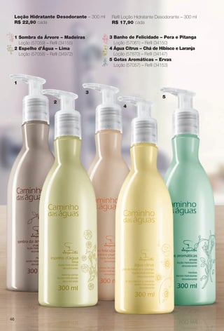 Loção Hidratante Desodorante – 300 ml
R$ 22,90 cada
Refl Loção Hidratante Desodorante – 300 ml
R$ 17,90 cada
46
1
2
3
4
5
1 Sombra da Árvore – Madeiras
Loção (57059) – Refl (34155)
2 Espelho d’Água – Lima
Loção (57058) – Refl (34972)
3 Banho de Felicidade – Pera e Pitanga
Loção (57061) – Refl (34150)
4 Água Citrus – Chá de Hibisco e Laranja
Loção (57870) – Refl (34147)
5 Gotas Aromáticas – Ervas
Loção (57057) – Refl (34153)
BR_CAMINHO DAS AGUAS_COLHEITA11-13.indd 46 5/25/13 2:40 PM
PDF/X-4 ISOarizona.flow
www.arizona.com.br +55 11 3847-1977 683758_BR_COLHEITA11-13_P046.pdf - 156.0 x 230.0 mm - p?g. 46BLACK YELLOW MAGENTA CYAN
Ag?ncia: Arizona | Cliente: Arizona
Processado por arizona.flow em Sat May 25 14:41:30 2013
 