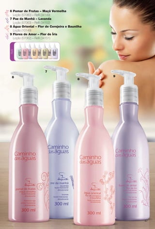 Refil
47
6
7
8
9
6 Pomar de Frutas – Maçã Vermelha
Loção (57060) – Refl (34149)
7 Paz da Manhã – Lavanda
Loção (57063) – Refl (34152)
8 Água Oriental – Flor de Cerejeira e Baunilha
Loção (10149)
9 Flores de Amor – Flor de Íris
Loção (57062) – Refl (34151)
BR_CAMINHO DAS AGUAS_COLHEITA11-13.indd 47 5/28/13 12:51:09AM
PDF/X-4 ISOarizona.flow
www.arizona.com.br +55 11 3847-1977 683758_BR_COLHEITA11-13_P047.pdf - 156.0 x 230.0 mm - p?g. 47BLACK YELLOW MAGENTA CYAN
Ag?ncia: Arizona | Cliente: Arizona
Processado por arizona.flow em Tue May 28 00:51:36 2013
 