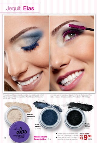 Jequiti Elas
Asa de
Borboleta
(14029)
Azul
Mania
(14030)
n Sombra em pó iluminadora com
partículas cintilantes e superbrilho.
n Cores que valorizam e iluminam o
seu olhar em todas as ocasiões.
De: R$ 10,90
Por:
R$ 9,90
cada
Preto
Glitter
(14031)
Minissombra
Superbrilho – 1 g
A modelo usa Minissombras Superbrilho Asa de Borboleta e Preto
Glitter, Máscara Colorida para Cílios Pink e Batom FPS 8 Magia.
A modelo usa Minissombras Superbrilho Asa de Borboleta e Azul
Mania, Máscara Colorida para Cílios Azul, Minilápis Azul Jeans e
Batom FPS 8 Balada.
48
BR_ELAS_COLHEITA11-13.indd 48 5/30/13 12:11 AM
PDF/X-4 ISOarizona.flow
www.arizona.com.br +55 11 3847-1977 683758_BR_COLHEITA11-13_P048.pdf - 156.0 x 230.0 mm - p?g. 48BLACK YELLOW MAGENTA CYAN
Ag?ncia: Arizona | Cliente: Arizona
Processado por arizona.flow em Thu May 30 00:11:55 2013
 