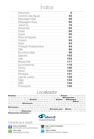 Índice
Conecte-se à Jequiti
Leia o blog:
www.jequiti.com.br/blog
Curta no Facebook:
www.facebook.com/JequitiCosmeticos
Siga no Twitter:
www.twitter.com/jequiti ou @jequiti
Localizador
n Cabelos: 74, 75, 104, 105, 117, 119, 120, 121, 122, 123, 124, 125, 126, 127 e 137. n Corpo: 41, 46, 47, 78, 79, 82, 83, 84,
90, 94, 98, 99, 100, 101, 102, 103, 108, 109, 110, 111, 112, 113, 114, 115, 139, 140 e 141. n Desodorantes: 38, 39, 40, 90, 98,
99, 100, 112, 113, 115, 148 e 149. n Infantil: 128, 129, 130, 131, 132 e 138. n Íntimo: 133. n Maquiagem: 48, 49, 50, 51,
52, 53, 54, 55, 56, 57, 58, 59, 60, 61, 62, 63, 64, 65, 66, 67, 68, 69, 70, 71, 72, 73, 150, 151, 152, 153 e 154. n Óleos: 78, 84, 91,
96, 97, 102, 113 e 115. n Perfumaria: 3, 7, 8, 9, 10, 11, 12, 13, 14, 15, 16, 17, 18, 19, 20, 22, 23, 24, 25, 26, 27, 28, 29, 30,
31, 33, 34, 35, 37, 42, 43, 44, 79, 80, 81, 85, 98, 99, 102, 109, 112, 113, 114, 115, 138, 139, 141, 142, 143, 145, 146 e 147.
n Promoções: 3, 9, 11, 16, 37, 38, 39, 41, 49, 52, 55, 63, 64, 67, 81, 83, 86, 88, 99, 101, 122, 131, 137, 138, 139, 140, 141,
142, 143, 144, 145, 146, 147, 148, 149, 150, 151, 152, 153 e 154. n Proteção solar: 92. n Rosto: 41, 86, 87, 88, 89, 90,
106, 107, 134 e 144. n Sabonetes: 41, 45, 76, 77, 90, 94, 95, 99, 101, 103, 106, 108, 110, 111, 112, 114, 115, 116 e 133.
n Suplementos alimentares: 93.
Siga e curta no Instagram:
@Jequiti
Perfumaria
Caminho das Águas
Maquiagem Elas
Maquiagem Aviva
Jequiti Eu
Desvendar
Fases
Suave
Rosa de Esparta
Fotosim
Nutra
Proteção Antibacteriana
Óllio
Erva Doce Mais
Sabores
Vida
Beauty Hair
fyo profssional
Disney
Maisa
Penelope
Liga da Justiça
Higie
ZINC
Promoções
6
42
48
58
74
84
86
90
91
92
93
94
96
98
102
104
117
118
128
130
131
132
133
134
136
BR_DESTAQUE_INDICE_COLHEITA11-13.indd 5 5/29/13 9:35 PM
PDF/X-4 ISOarizona.flow
www.arizona.com.br +55 11 3847-1977 683758_BR_COLHEITA11-13_P005.pdf - 156.0 x 230.0 mm - p?g. 5BLACK YELLOW MAGENTA CYAN
Ag?ncia: Arizona | Cliente: Arizona
Processado por arizona.flow em Wed May 29 21:38:27 2013
 