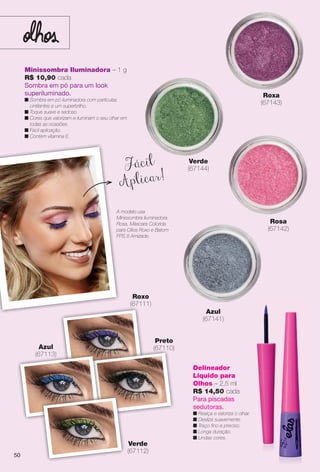 Minissombra Iluminadora – 1 g
R$ 10,90 cada
Sombra em pó para um look
superiluminado.
n Sombra em pó iluminadora com partículas
cintilantes e um superbrilho.
n Toque suave e sedoso.
n Cores que valorizam e iluminam o seu olhar em
todas as ocasiões.
n Fácil aplicação.
n Contém vitamina E.
Roxa
(67143)
Azul
(67141)
Rosa
(67142)
Delineador
Líquido para
Olhos – 2,5 ml
R$ 14,50 cada
Para piscadas
sedutoras.
n Realça e valoriza o olhar.
n Desliza suavemente.
n Traço fno e preciso.
n Longa duração.
n Lindas cores.
Azul
(67113)
Roxo
(67111)
A modelo usa
Minissombra Iluminadora
Rosa, Máscara Colorida
para Cílios Roxo e Batom
FPS 8 Amizade.
(
( 113)
Fácil
Aplicar!
Preto
(67110)
Verde
(67112)
Verde
(67144)
50
BR_ELAS_COLHEITA11-13.indd 50 5/28/13 5:37 AM
PDF/X-4 ISOarizona.flow
www.arizona.com.br +55 11 3847-1977 683758_BR_COLHEITA11-13_P050.pdf - 156.0 x 230.0 mm - p?g. 50BLACK YELLOW MAGENTA CYAN
Ag?ncia: Arizona | Cliente: Arizona
Processado por arizona.flow em Tue May 28 05:38:12 2013
 