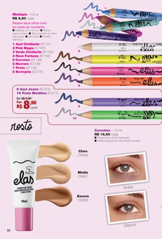 52
Escuro
(76668)
Corretivo – 10 ml
R$ 16,90 cada
n Textura leve, de fácil aplicação.
n Disfarça pequenas imperfeições da pele.
Claro
(76666)
Médio
(76667)
AntesA t
DepoisDepois
52
5
6
88
9
77
2
4
1
10
1 Azul Cintilante (67131)
2 Pink Magia (67163)
3 Verde Cintilante (67162)
4 Roxo Fantasia (67164)
5 Corretor (67139)
6 Marrom (67138)
7 Preto (67140)
8 Berinjela (67278)
9 Azul Jeans (67275)
10 Prata Metálico (67277)
Minilápis – 0,8 g
R$ 9,90 cada
Realce seus olhos com
as cores do momento.
n Medidas: 8,3 x 0,8 cm. n Textura
suave e macia. n Traço marcado ou olhos
esfumados. n Não borra. n Contém
vitamina E.
De: R$ 9,90
Por:
R$ 8,90
cada
3
52
BR_ELAS_COLHEITA11-13.indd 52 5/27/13 9:20 PM
PDF/X-4 ISOarizona.flow
www.arizona.com.br +55 11 3847-1977 683758_BR_COLHEITA11-13_P052.pdf - 156.0 x 230.0 mm - p?g. 52BLACK YELLOW MAGENTA CYAN
Ag?ncia: Arizona | Cliente: Arizona
Processado por arizona.flow em Mon May 27 21:42:15 2013
 