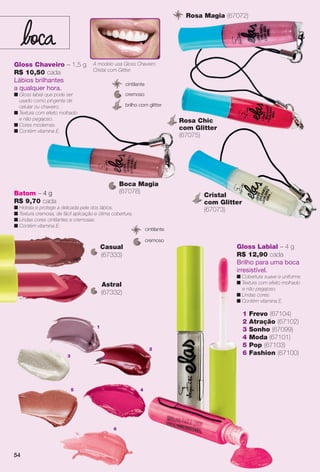54
5
6
1
3
2
4
Gloss Chaveiro – 1,5 g
R$ 10,50 cada
Lábios brilhantes
a qualquer hora.
n Gloss labial que pode ser
usado como pingente de
celular ou chaveiro.
n Textura com efeito molhado
e não pegajoso.
n Cores modernas.
n Contém vitamina E.
cremoso
brilho com glitter
cintilante
Cristal
com Glitter
(67073)
Rosa Magia (67072)
Boca Magia
(67078)
Rosa Chic
com Glitter
(67075)
1 Frevo (67104)
2 Atração (67102)
3 Sonho (67099)
4 Moda (67101)
5 Pop (67103)
6 Fashion (67100)
Gloss Labial – 4 g
R$ 12,90 cada
Brilho para uma boca
irresistível.
n Cobertura suave e uniforme.
n Textura com efeito molhado
e não pegajoso.
n Lindas cores.
n Contém vitamina E.
Batom – 4 g
R$ 9,70 cada
n Hidrata e protege a delicada pele dos lábios.
n Textura cremosa, de fácil aplicação e ótima cobertura.
n Lindas cores cintilantes e cremosas.
n Contém vitamina E.
A modelo usa Gloss Chaveiro
Cristal com Glitter.
Astral
(67332)
Casual
(67333)
cremoso
cintilante
5454
BR_ELAS_COLHEITA11-13.indd 54 5/27/13 9:20 PM
PDF/X-4 ISOarizona.flow
www.arizona.com.br +55 11 3847-1977 683758_BR_COLHEITA11-13_P054.pdf - 156.0 x 230.0 mm - p?g. 54BLACK YELLOW MAGENTA CYAN
Ag?ncia: Arizona | Cliente: Arizona
Processado por arizona.flow em Mon May 27 21:42:16 2013
 