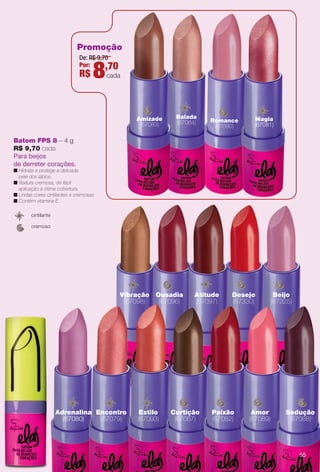 De: R$ 9,70
Por:
R$ 8,70
cada
Batom FPS 8 – 4 g
R$ 9,70 cada
Para beijos
de derreter corações.
n Hidrata e protege a delicada
pele dos lábios.
n Textura cremosa, de fácil
aplicação e ótima cobertura.
n Lindas cores cintilantes e cremosas.
n Contém vitamina E.
cremoso
cintilante
Magia
(67081)
Romance
(67090)
Amizade
(67083)
Balada
(67084)
l
Desejo
(67330)
Beijo
(67325)
Ousadia
(67096)
Vibração
(67098)
Atitude
(67097)
Adrenalina
(67080)
Estilo
(67093)
tEncontro
(67079)
Curtição
(67087)
Paixão
(67082)
Amor
(67089)
Sedução
(67088)
Promoção
55
BR_ELAS_COLHEITA11-13.indd 55 5/30/13 12:11 AM
PDF/X-4 ISOarizona.flow
www.arizona.com.br +55 11 3847-1977 683758_BR_COLHEITA11-13_P055.pdf - 156.0 x 230.0 mm - p?g. 55BLACK YELLOW MAGENTA CYAN
Ag?ncia: Arizona | Cliente: Arizona
Processado por arizona.flow em Thu May 30 00:11:55 2013
 
