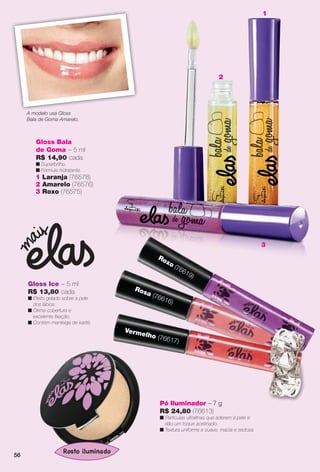 Pó Iluminador – 7 g
R$ 24,80 (76613)
n Partículas ultrafnas que aderem à pele e
dão um toque acetinado.
n Textura uniforme e suave, macia e sedosa.
Gloss Ice – 5 ml
R$ 13,80 cada
n Efeito gelado sobre a pele
dos lábios.
n Ótima cobertura e
excelente fxação.
n Contém manteiga de karité.
Rosa (76616)
Vermelho (76617)
Roxo (76619)
3
Gloss Bala
de Goma – 5 ml
R$ 14,90 cada
n Superbrilho.
n Fórmula hidratante.
1 Laranja (76578)
2 Amarelo (76576)
3 Roxo (76575)
A modelo usa Gloss
Bala de Goma Amarelo.
1
2
5656
BR_ELAS_COLHEITA11-13.indd 56 5/27/13 9:20 PM
PDF/X-4 ISOarizona.flow
www.arizona.com.br +55 11 3847-1977 683758_BR_COLHEITA11-13_P056.pdf - 156.0 x 230.0 mm - p?g. 56BLACK YELLOW MAGENTA CYAN
Ag?ncia: Arizona | Cliente: Arizona
Processado por arizona.flow em Mon May 27 21:42:15 2013
 
