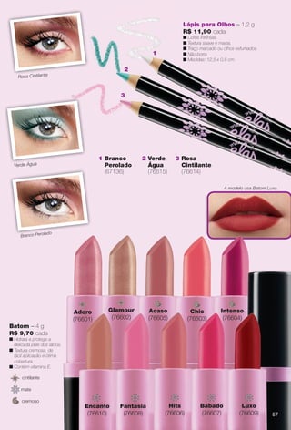 Batom – 4 g
R$ 9,70 cada
n Hidrata e protege a
delicada pele dos lábios.
n Textura cremosa, de
fácil aplicação e ótima
cobertura.
n Contém vitamina E.
cremoso
cintilante
mate
Intenso
(76604)
Chic
(76603)
Acaso
(76605)
Glamour
(76602)
mAdoro
(76601)
do
Hits
(76606)
Encanto
(76610)
Babado
(76607)
Fantasia
(76608)
Luxo
(76609)
Verde Água
3 Rosa
Cintilante
(76614)
1 Branco
Perolado
(67136)
Lápis para Olhos – 1,2 g
R$ 11,90 cada
n Cores intensas.
n Textura suave e macia.
n Traço marcado ou olhos esfumados.
n Não borra.
n Medidas: 12,5 x 0,8 cm.
2 Verde
Água
(76615)
Rosa Cintilante
n
2
1
3
A modelo usa Batom Luxo.
Ci
V d Á
Branco Perolado
5757
BR_ELAS_COLHEITA11-13.indd 57 5/27/13 9:21 PM
PDF/X-4 ISOarizona.flow
www.arizona.com.br +55 11 3847-1977 683758_BR_COLHEITA11-13_P057.pdf - 156.0 x 230.0 mm - p?g. 57BLACK YELLOW MAGENTA CYAN
Ag?ncia: Arizona | Cliente: Arizona
Processado por arizona.flow em Mon May 27 21:42:15 2013
 