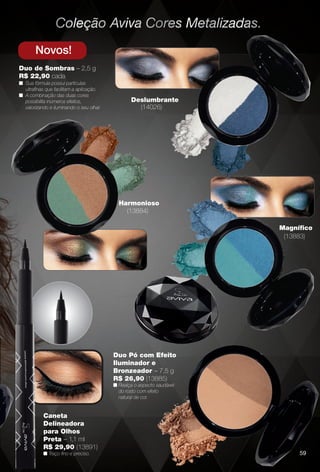 59
Novos!
Duo de Sombras – 2,5 g
R$ 22,90 cada
n Sua fórmula possui partículas
ultrafnas que facilitam a aplicação.
n A combinação das duas cores
possibilita inúmeros efeitos,
valorizando e iluminando o seu olhar.
Duo Pó com Efeito
Iluminador e
Bronzeador – 7,5 g
R$ 26,90 (13885)
n Realça o aspecto saudável
do rosto com efeito
natural de cor.
Deslumbrante
(14026)
Magnífco
(13883)
Harmonioso
(13884)
Caneta
Delineadora
para Olhos
Preta – 1,1 ml
R$ 29,90 (13891)
n Traço fno e preciso. 59
BR_AVIVA_COLHEITA11-13.indd 59 5/25/13 5:28 AM
PDF/X-4 ISOarizona.flow
www.arizona.com.br +55 11 3847-1977 683758_BR_COLHEITA11-13_P059.pdf - 156.0 x 230.0 mm - p?g. 59BLACK YELLOW MAGENTA CYAN
Ag?ncia: Arizona | Cliente: Arizona
Processado por arizona.flow em Sat May 25 05:30:25 2013
 