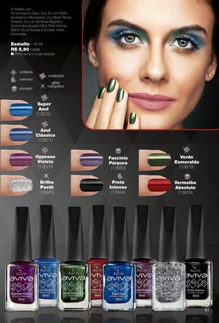 6149
Esmalte – 9 ml
R$ 5,90 cada
n Brilho verniz e longa duração.
A modelo usa:
Pó Compacto Claro, Duo Pó com Efeito
Iluminador e Bronzeador, Duo Blush Pérola
Rosado, Duo de Sombras Magnífco,
Supermáscara para Cílios Preta Volume,
Batom Boca Rosada e Esmalte Verde
Esmeralda.
cremoso
cintilante
Brilho
Paetê
(13945)
Super
Azul
(13875)
Azul
Clássico
(13877)
Hypnose
Violeta
(13879)
Preto
Intenso
(13944)
Verde
Esmeralda
(13878)
Fascínio
Púrpura
(13880)
Vermelho
Absoluto
(13876)
metalizado
cromado
glitter
holográfco
61
BR_AVIVA_COLHEITA11-13.indd 61 5/28/13 9:23 PM
PDF/X-4 ISOarizona.flow
www.arizona.com.br +55 11 3847-1977 683758_BR_COLHEITA11-13_P061.pdf - 156.0 x 230.0 mm - p?g. 61BLACK YELLOW MAGENTA CYAN
Ag?ncia: Arizona | Cliente: Arizona
Processado por arizona.flow em Tue May 28 21:26:36 2013
 