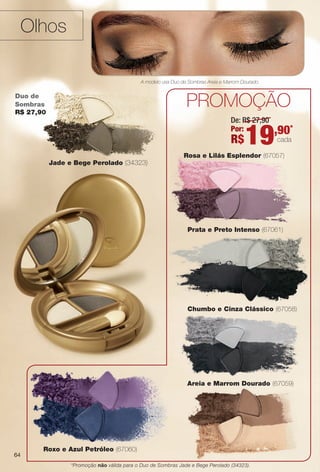64
Rosa e Lilás Esplendor (67057)
Roxo e Azul Petróleo (67060)
Duo de
Sombras
R$ 27,90
Prata e Preto Intenso (67061)
Olhos
prOmOçãO
A modelo usa Duo de Sombras Areia e Marrom Dourado.
Chumbo e Cinza Clássico (67058)um
De: R$ 27,90
Por:
R$19,90*
cada
Jade e Bege Perolado (34323)
Areia e Marrom Dourado (67059)
*Promoção não válida para o Duo de Sombras Jade e Bege Perolado (34323).
64
BR_AVIVA_COLHEITA11-13.indd 64 5/28/13 9:23 PM
PDF/X-4 ISOarizona.flow
www.arizona.com.br +55 11 3847-1977 683758_BR_COLHEITA11-13_P064.pdf - 156.0 x 230.0 mm - p?g. 64BLACK YELLOW MAGENTA CYAN
Ag?ncia: Arizona | Cliente: Arizona
Processado por arizona.flow em Tue May 28 21:26:41 2013
 