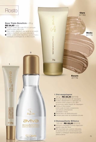 Base Triplo Benefício – 30 g
R$ 24,80 cada
n Protege: contém fltro solar FPS 20 com ação
contra os raios UVB e UVA.
n Trata: contém vitamina A, que ajuda na renovação
celular, e vitamina E, com ação antioxidante.
n Hidrata: contém ácido hialurônico, que promove a
hidratação e a formação de um flme na pele.
Médio
(57779)
Escuro
(57778)
Claro
(57780)
1
2
Rosto
2 Demaquilante Bifásico
120 ml – R$ 22,80 (67415)
n Remove a maquiagem à prova d´água sem
agredir a área dos olhos.
n São duas fases que, quando misturadas,
se transformam em uma leve textura que
mantém a hidratação natural da pele sem
deixá-la oleosa.
1 Pré-maquiagem
20 g – R$ 25,90 (67416)
n Deve ser aplicado antes da maquiagem.
n Facilita o deslizamento e a aplicação de
produtos como a base e o pó, além
de promover melhor fxação da maquiagem.
n Forma um flme invisível
sobre a pele do rosto e proporciona
uma textura extremamente
aveludada e macia.
n Textura leve e de rápida absorção.
n Indicado para todas as tonalidades de pele.
ício – 30 g
r FPS 20 com ação
A.
que ajuda na renovação
ação antioxidante.
urônico, que promove a
e um flme na pele.
Médio
(57779)
Escuro
(57778)
Claro
(57780)
2
71
BR_AVIVA_COLHEITA11-13.indd 71 5/25/13 2:50 PM
PDF/X-4 ISOarizona.flow
www.arizona.com.br +55 11 3847-1977 683758_BR_COLHEITA11-13_P071.pdf - 156.0 x 230.0 mm - p?g. 71BLACK YELLOW MAGENTA CYAN
Ag?ncia: Arizona | Cliente: Arizona
Processado por arizona.flow em Sat May 25 14:53:18 2013
 